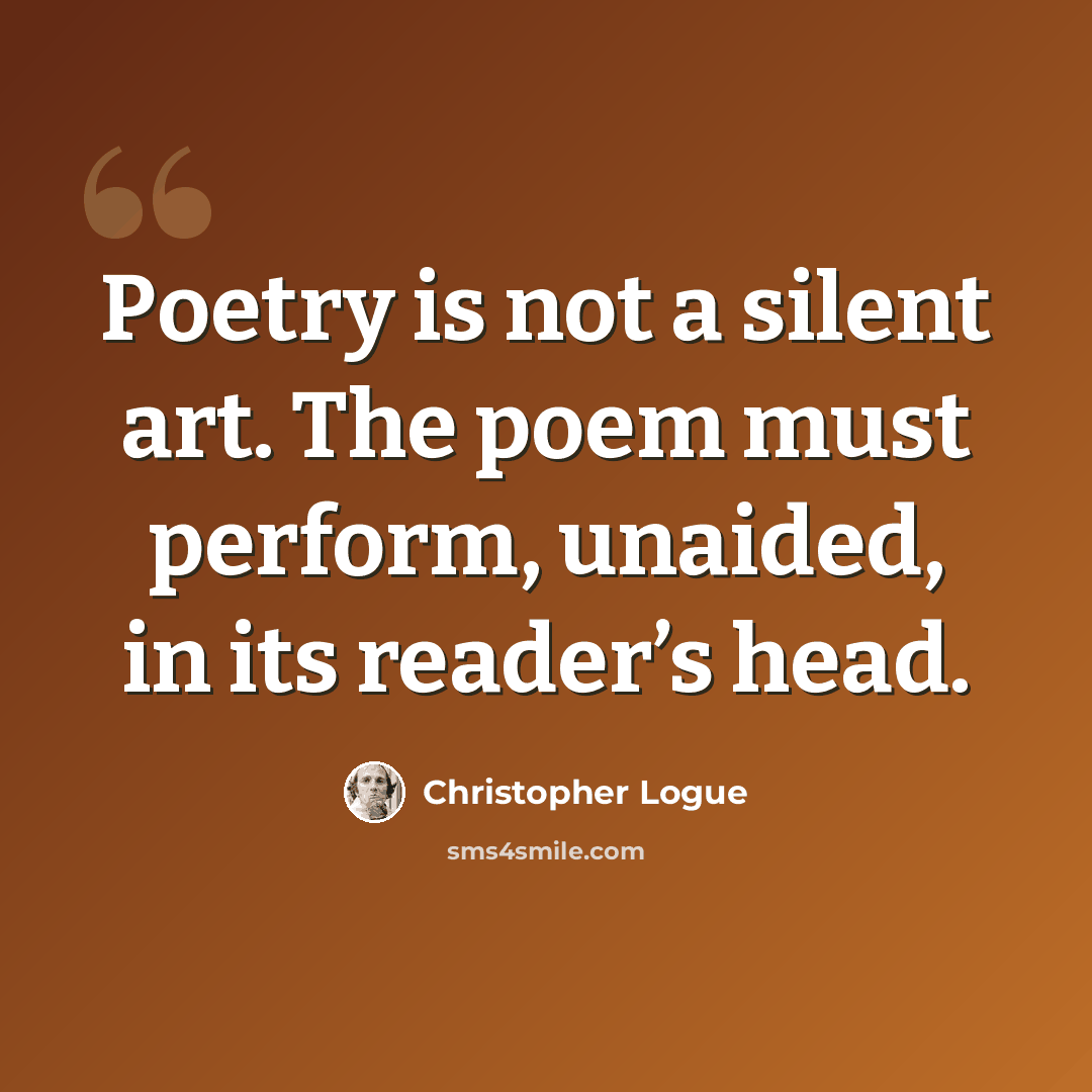 “Poetry is not a silent art. The poem must perform, unaided, in its reader’s head.” quote by Christopher Logue