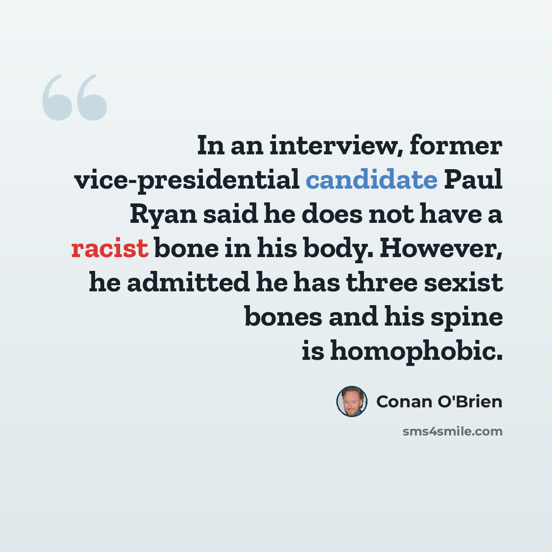 “In an interview, former vice-presidential candidate Paul Ryan said he does not have a racist bone in his body. However, he admitted he has three sexist bones and his spine is homophobic.” quote by Conan O'Brien