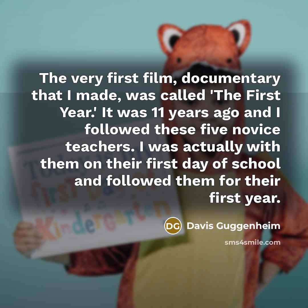 “The very first film, documentary that I made, was called 'The First Year.' It was 11 years ago and I followed these five novice teachers. I was actually with them on their first day of school and followed them for their first year.” quote by Davis Guggenheim