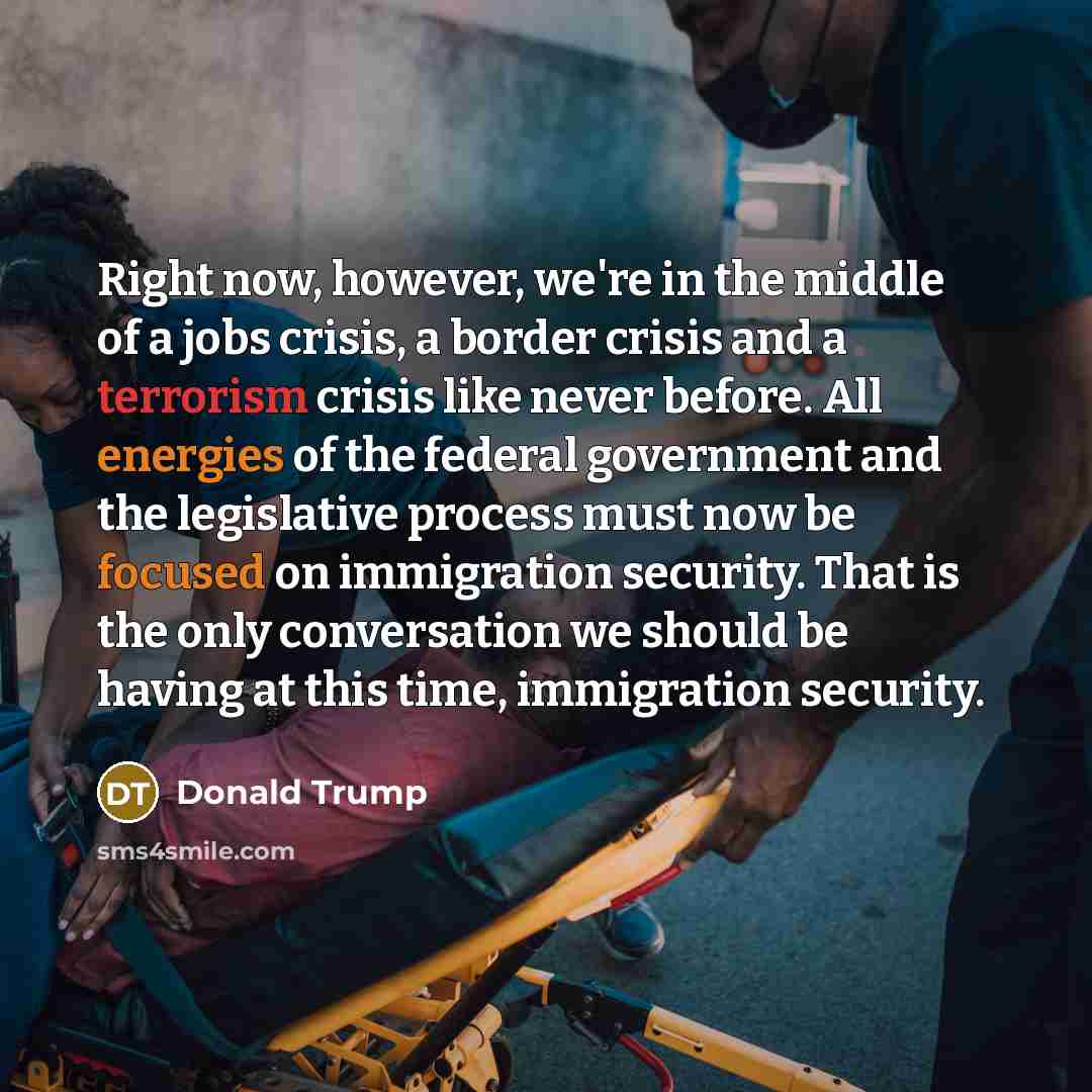 “Right now, however, we're in the middle of a jobs crisis, a border crisis and a terrorism crisis like never before. All energies of the federal government and the legislative process must now be focused on immigration security. That is the only conversation we should be having at this time…” quote by Donald Trump