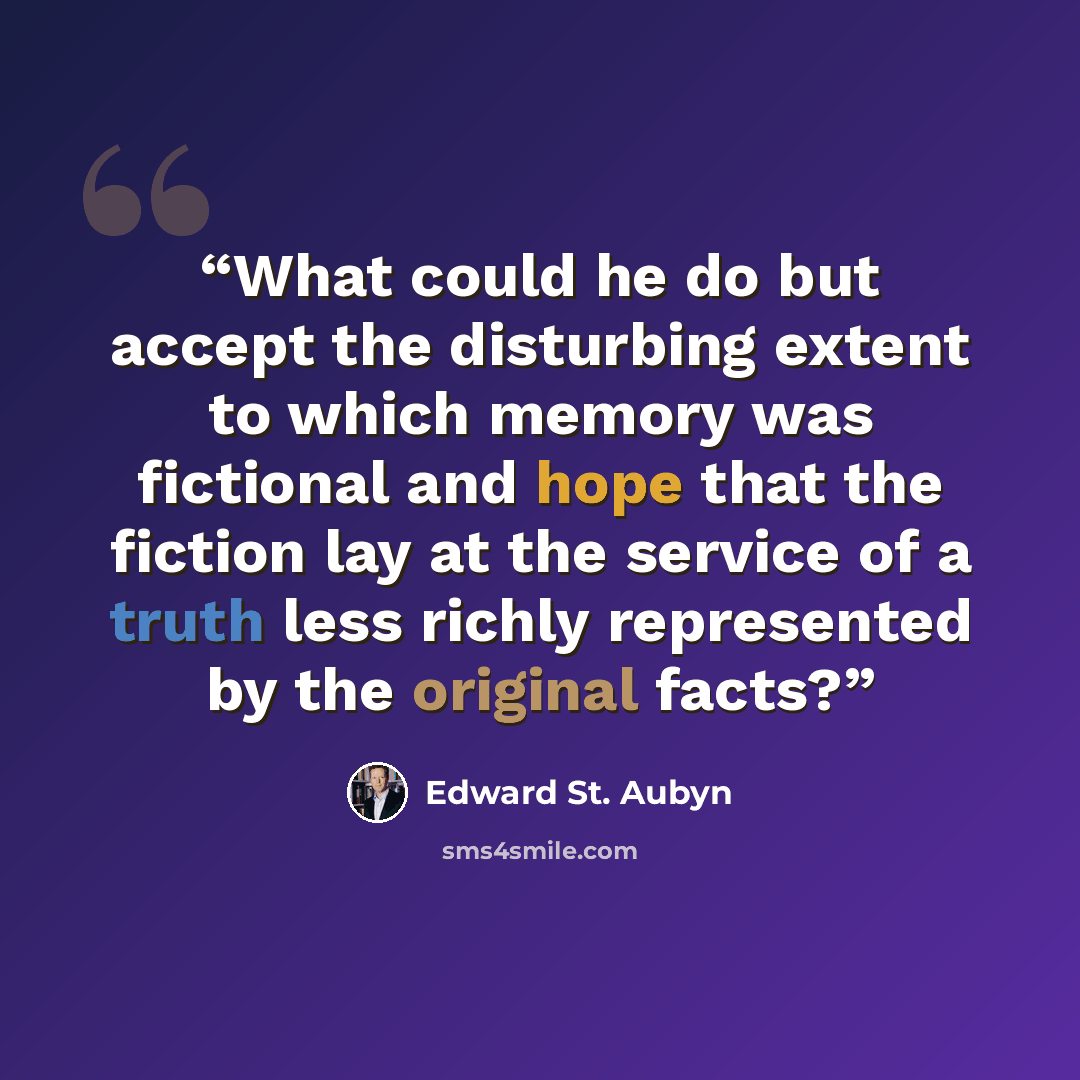 “What could he do but accept the disturbing extent to which memory was fictional and hope that the fiction lay at the service of a truth less richly represented by the original facts?” quote by Edward St. Aubyn