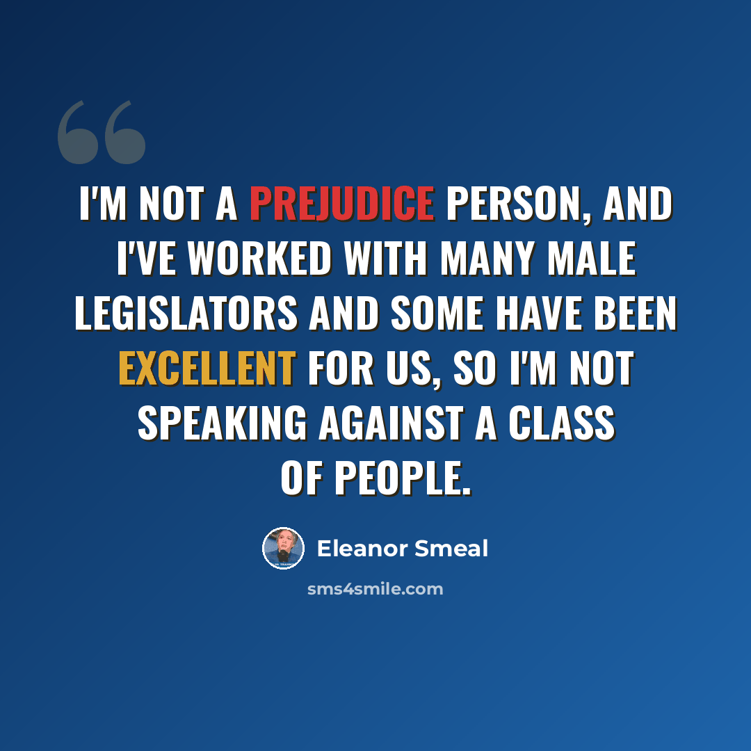 “I'm not a prejudice person, and I've worked with many male legislators and some have been excellent for us, so I'm not speaking against a class of people.” quote by Eleanor Smeal