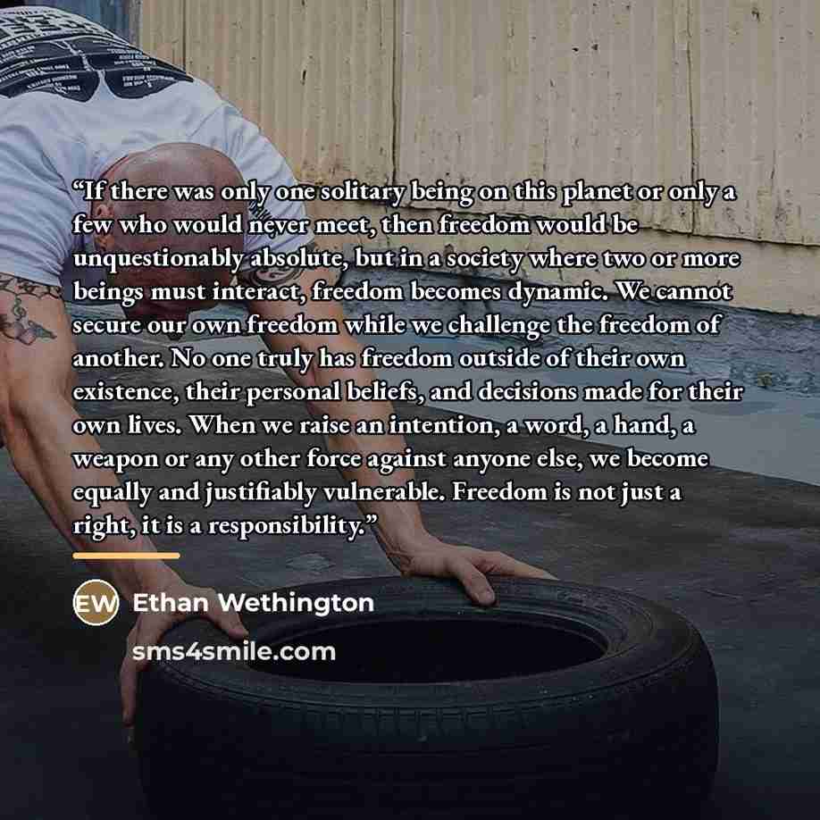 “If there was only one solitary being on this planet or only a few who would never meet, then freedom would be unquestionably absolute, but in a society where two or more beings must interact, freedom becomes dynamic. We cannot secure our own freedom while we challenge the freedom of another. No…” quote by Ethan Wethington