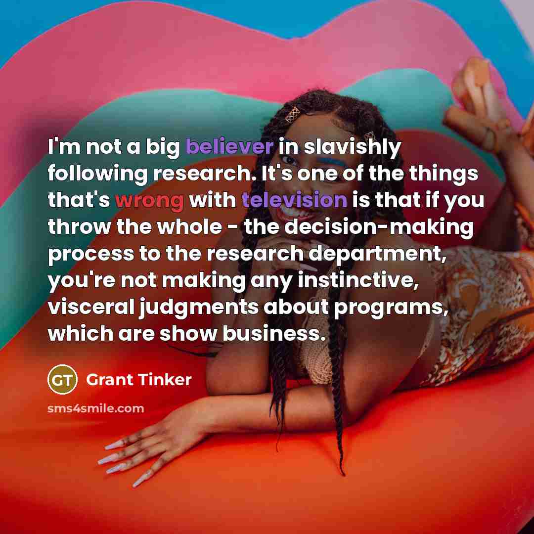 “I'm not a big believer in slavishly following research. It's one of the things that's wrong with television is that if you throw the whole - the decision-making process to the research department, you're not making any instinctive, visceral judgments about programs, which are show business.” quote by Grant Tinker