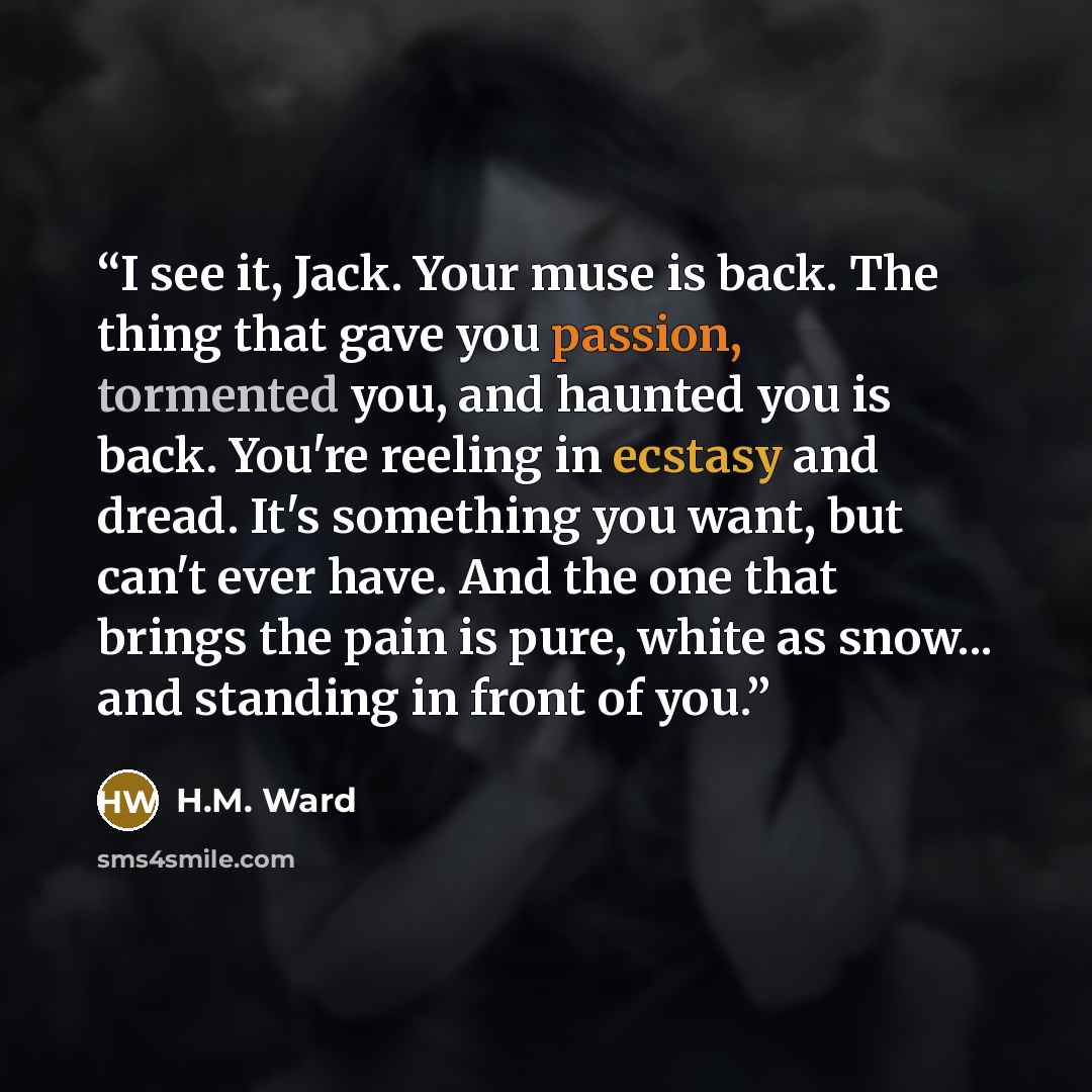 “I see it, Jack. Your muse is back. The thing that gave you passion, tormented you, and haunted you is back. You're reeling in ecstasy and dread. It's something you want, but can't ever have. And the one that brings the pain is pure, white as snow... and standing in front of you.” quote by H.M. Ward