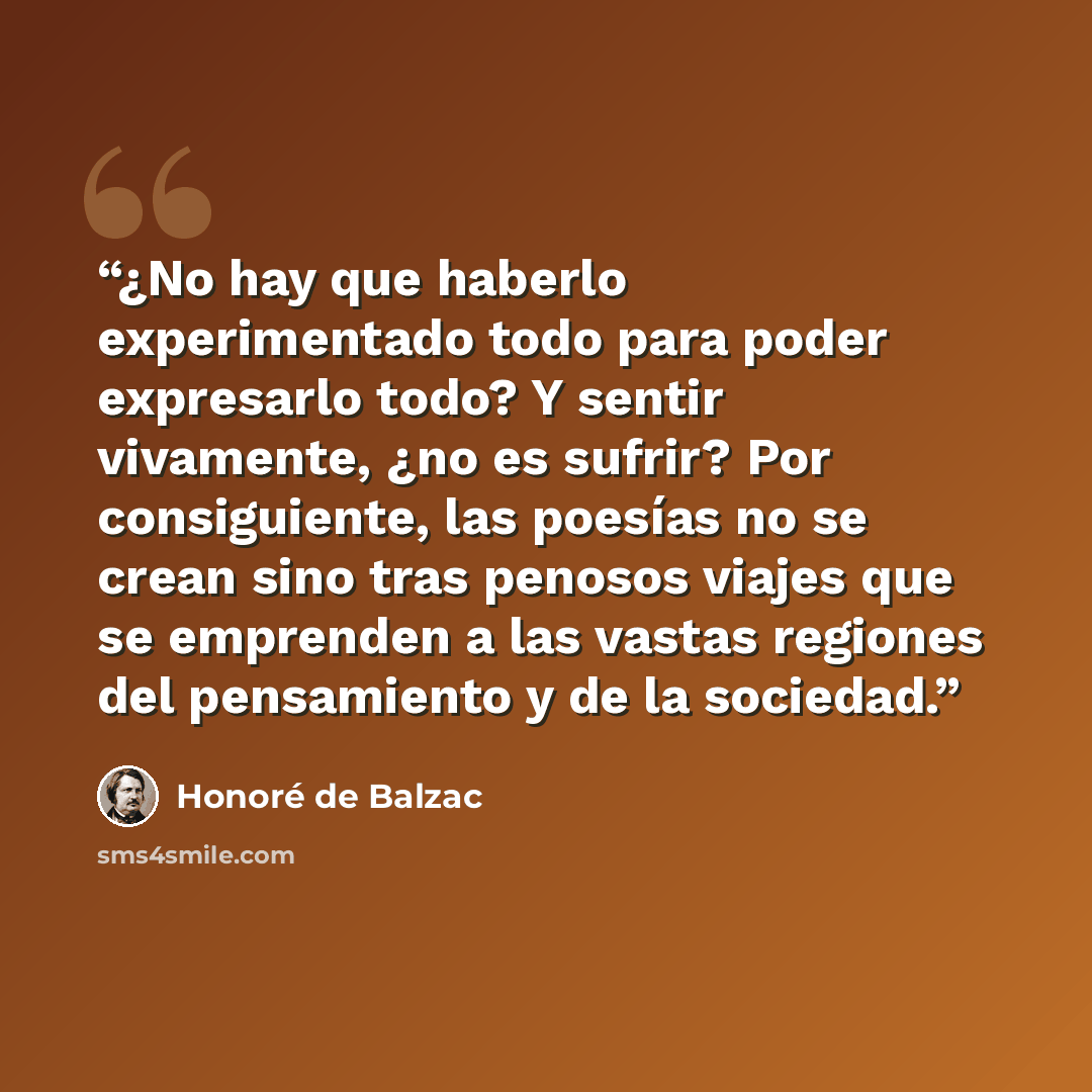 “¿No hay que haberlo experimentado todo para poder expresarlo todo? Y sentir vivamente, ¿no es sufrir? Por consiguiente, las poesías no se crean sino tras penosos viajes que se emprenden a las vastas regiones del pensamiento y de la sociedad.” quote by Honoré de Balzac