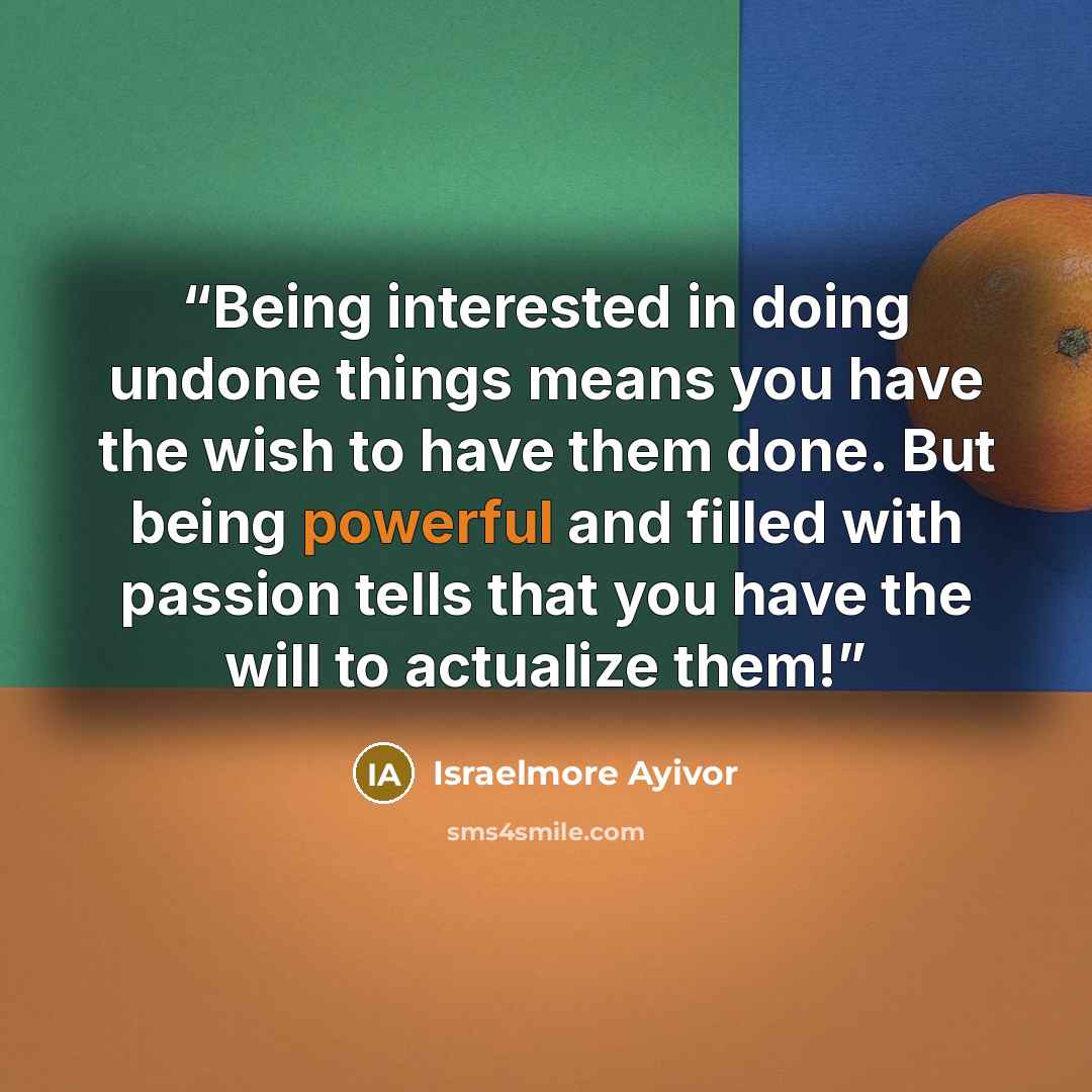 “Being interested in doing undone things means you have the wish to have them done. But being powerful and filled with passion tells that you have the will to actualize them!” quote by Israelmore Ayivor