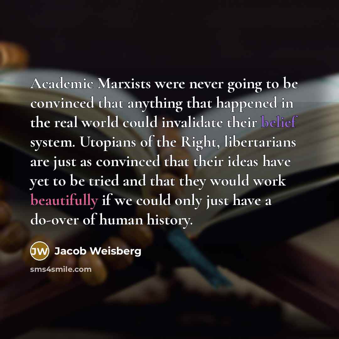 “Academic Marxists were never going to be convinced that anything that happened in the real world could invalidate their belief system. Utopians of the Right, libertarians are just as convinced that their ideas have yet to be tried and that they would work beautifully if we could only just have a…” quote by Jacob Weisberg