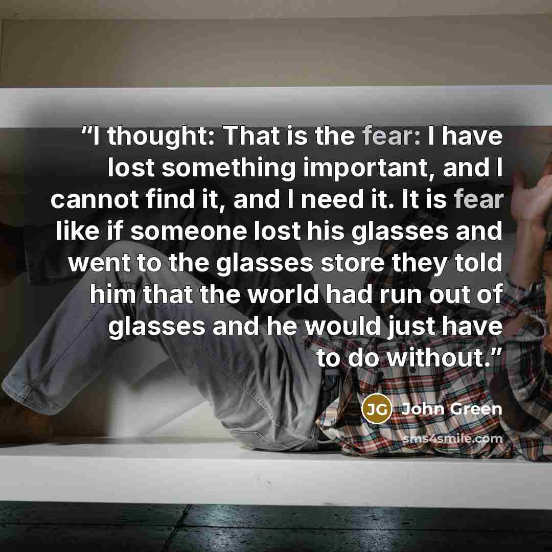“I thought: That is the fear: I have lost something important, and I cannot find it, and I need it. It is fear like if someone lost his glasses and went to the glasses store they told him that the world had run out of glasses and he would just have to do without.” quote by John Green
