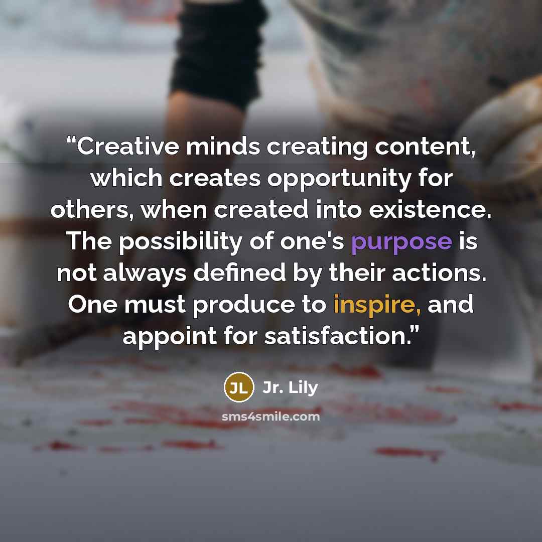 “Creative minds creating content, which creates opportunity for others, when created into existence. The possibility of one's purpose is not always defined by their actions. One must produce to inspire, and appoint for satisfaction.” quote by Jr. Lily