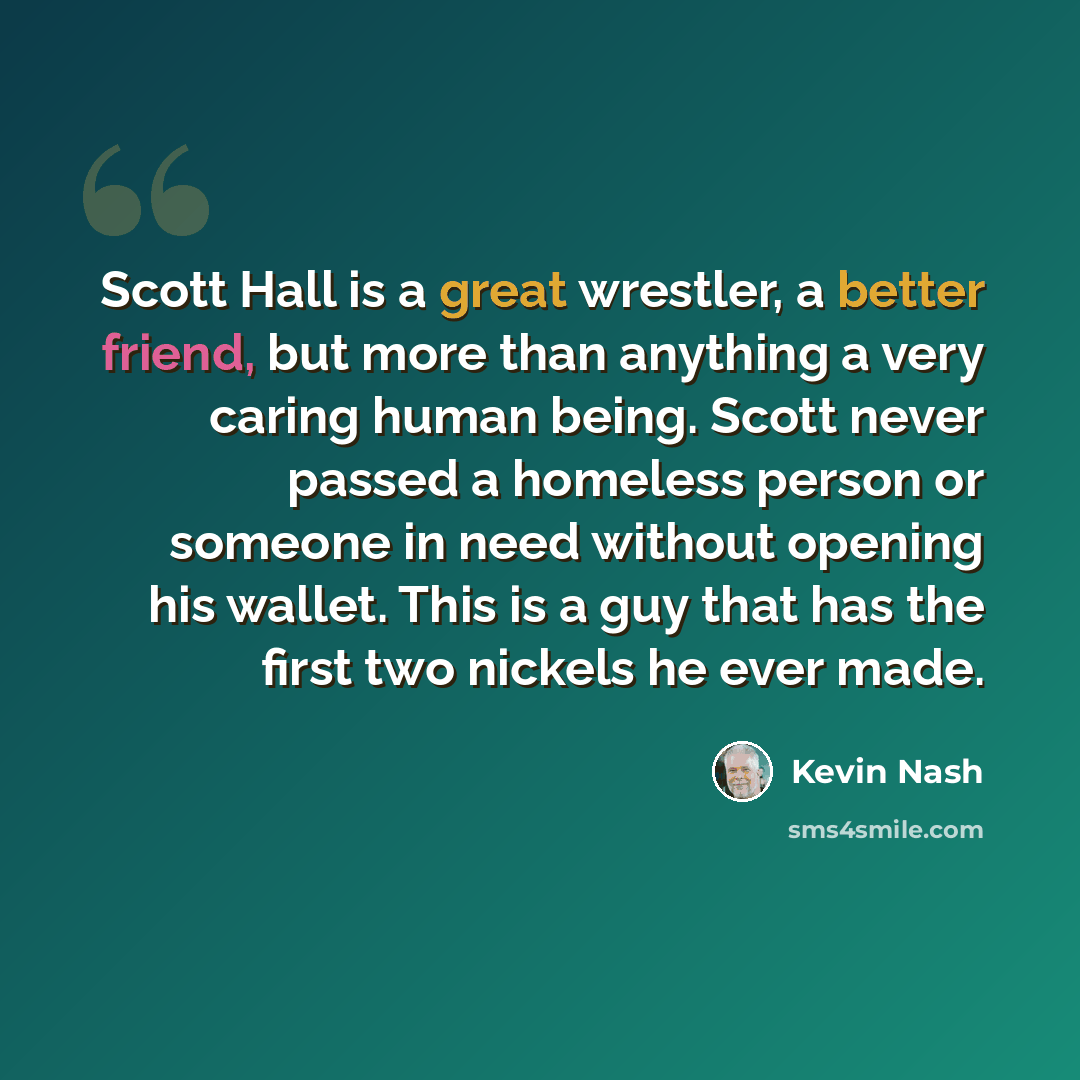 “Scott Hall is a great wrestler, a better friend, but more than anything a very caring human being. Scott never passed a homeless person or someone in need without opening his wallet. This is a guy that has the first two nickels he ever made.” quote by Kevin Nash