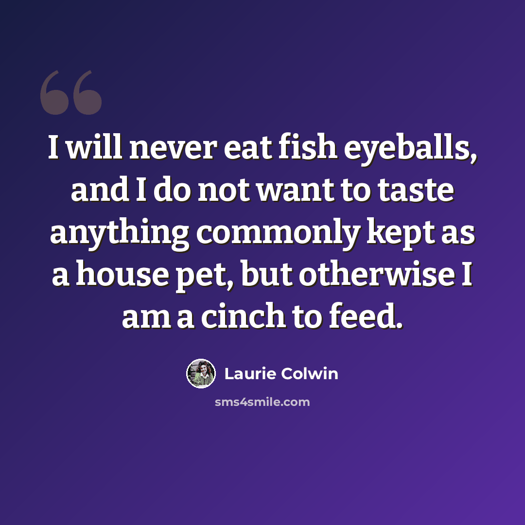 “I will never eat fish eyeballs, and I do not want to taste anything commonly kept as a house pet, but otherwise I am a cinch to feed.” quote by Laurie Colwin