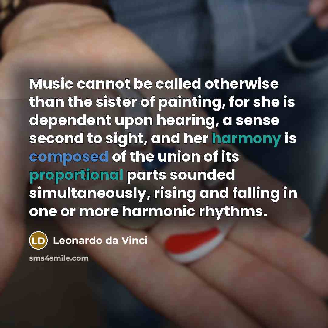 “Music cannot be called otherwise than the sister of painting, for she is dependent upon hearing, a sense second to sight, and her harmony is composed of the union of its proportional parts sounded simultaneously, rising and falling in one or more harmonic rhythms.” quote by Leonardo da Vinci