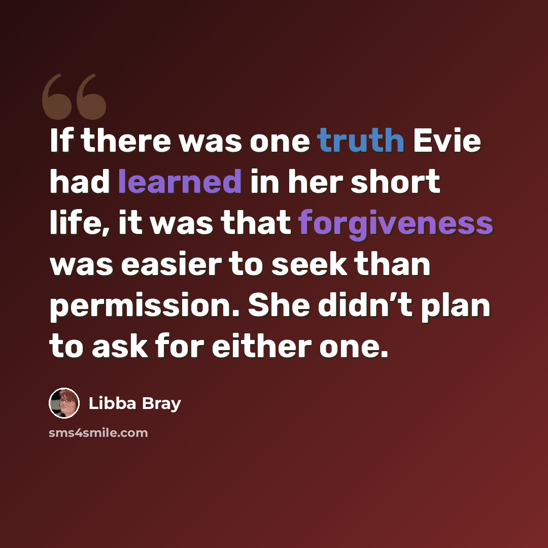 “If there was one truth Evie had learned in her short life, it was that forgiveness was easier to seek than permission. She didn’t plan to ask for either one.” quote by Libba Bray