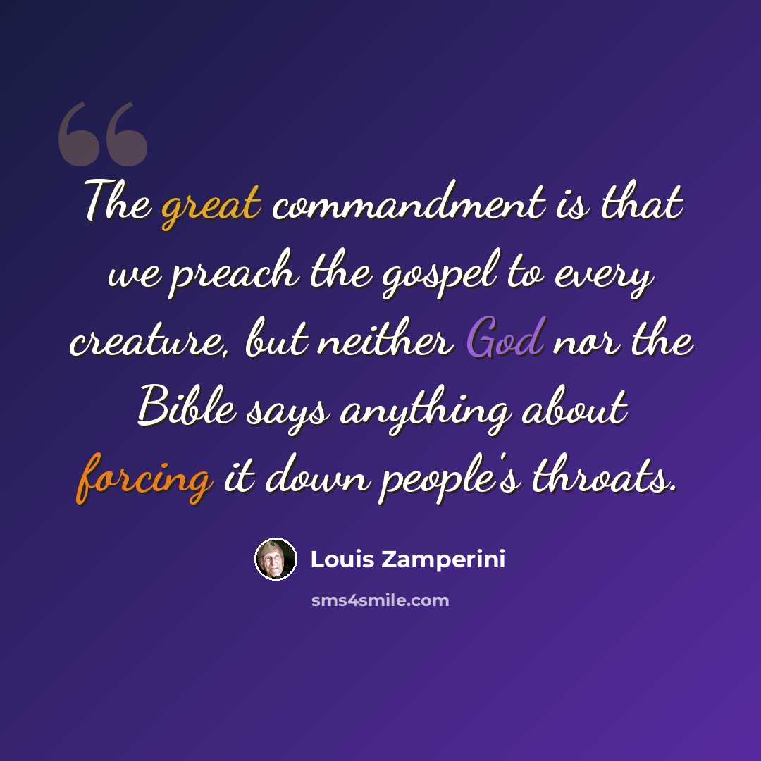“The great commandment is that we preach the gospel to every creature, but neither God nor the Bible says anything about forcing it down people's throats.” quote by Louis Zamperini
