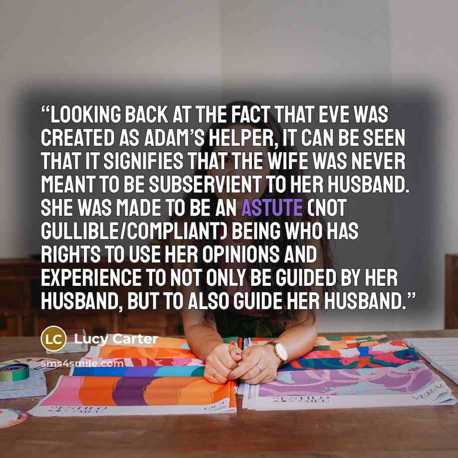 “Looking back at the fact that Eve was created as Adam’s helper, it can be seen that it signifies that the wife was never meant to be subservient to her husband. She was made to be an astute (not gullible/compliant) being who has rights to use her opinions and experience to not only be guided by…” quote by Lucy Carter