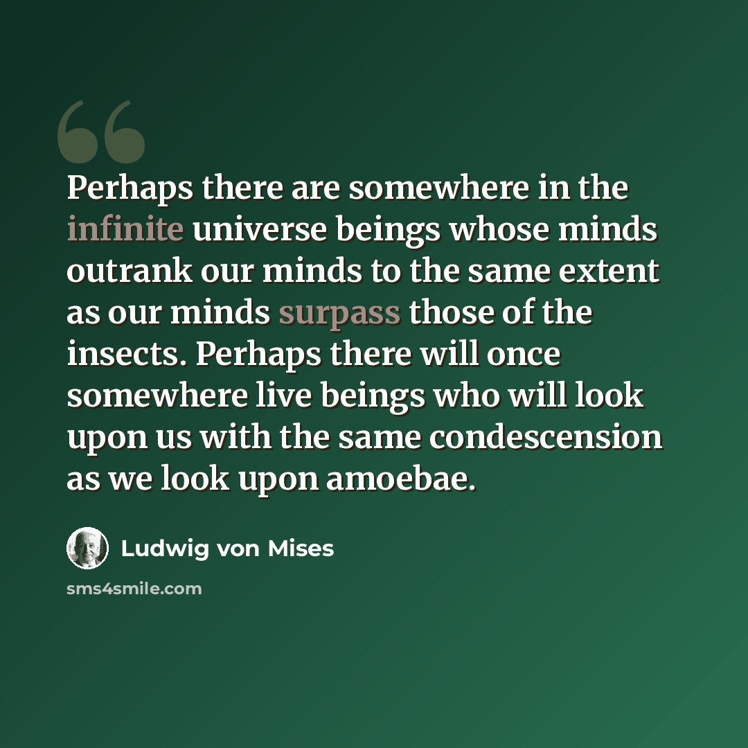 “Perhaps there are somewhere in the infinite universe beings whose minds outrank our minds to the same extent as our minds surpass those of the insects. Perhaps there will once somewhere live beings who will look upon us with the same condescension as we look upon amoebae.” quote by Ludwig von Mises
