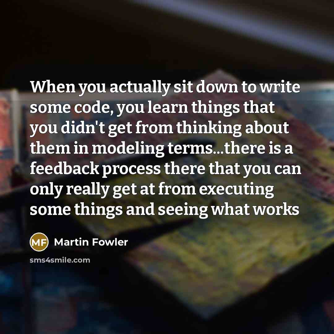 “When you actually sit down to write some code, you learn things that you didn't get from thinking about them in modeling terms...there is a feedback process there that you can only really get at from executing some things and seeing what works” quote by Martin Fowler