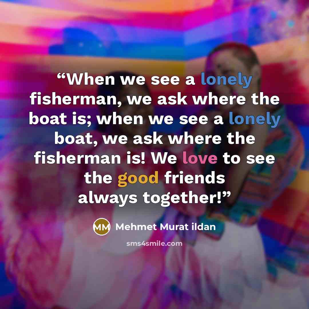 “When we see a lonely fisherman, we ask where the boat is; when we see a lonely boat, we ask where the fisherman is! We love to see the good friends always together!” quote by Mehmet Murat ildan