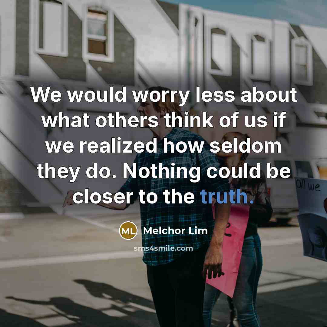 “We would worry less about what others think of us if we realized how seldom they do. Nothing could be closer to the truth.” quote by Melchor Lim