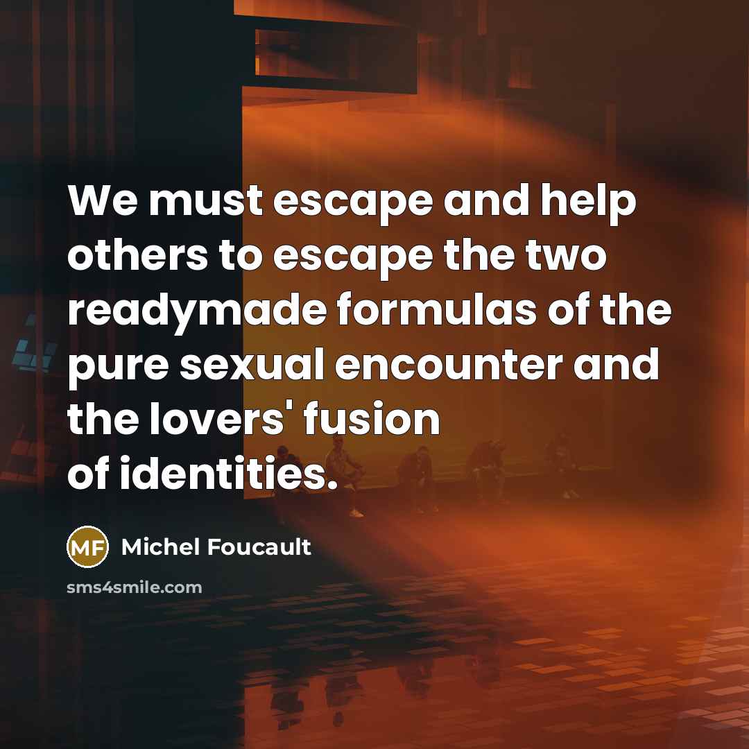 “We must escape and help others to escape the two readymade formulas of the pure sexual encounter and the lovers' fusion of identities.” quote by Michel Foucault