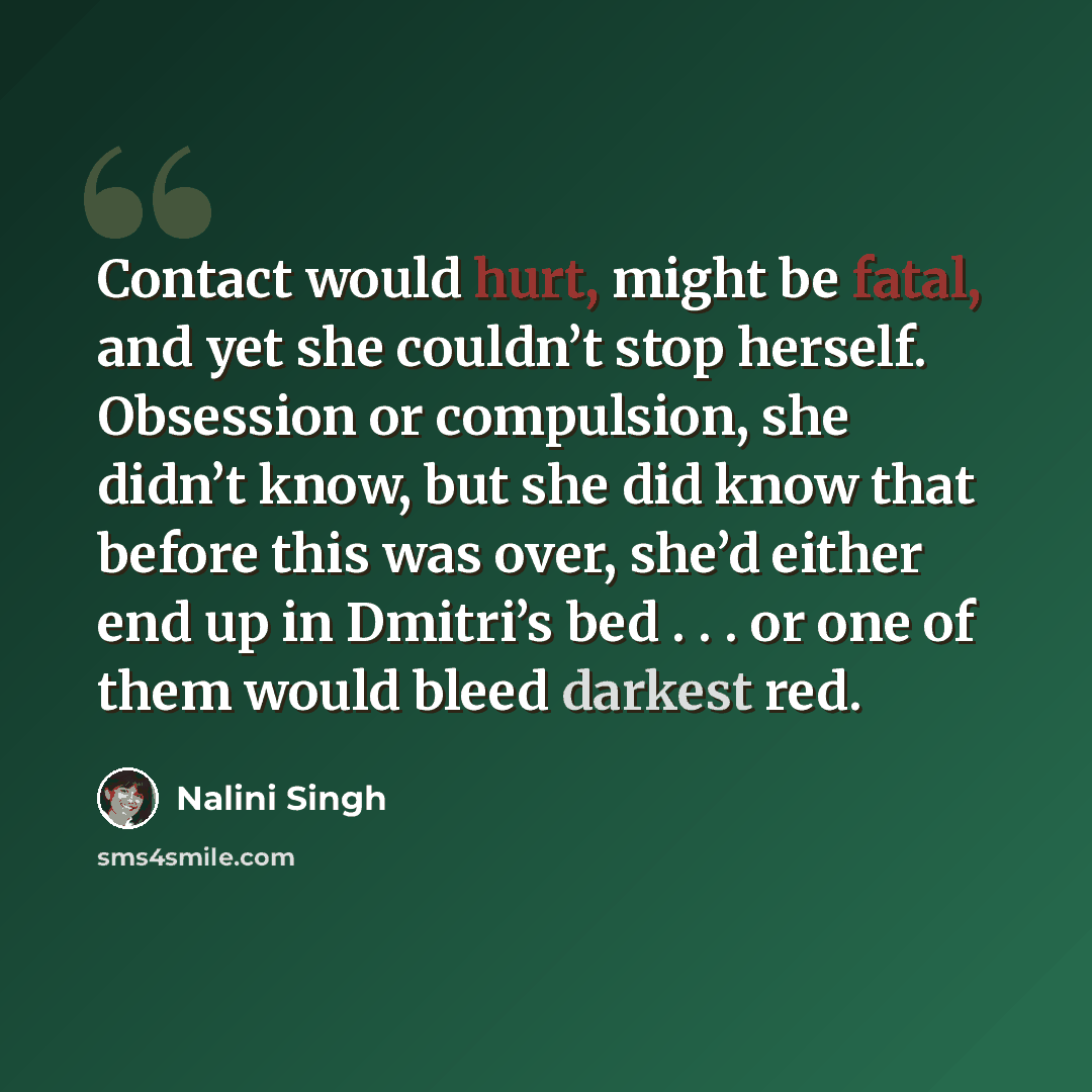 “Contact would hurt, might be fatal, and yet she couldn’t stop herself. Obsession or compulsion, she didn’t know, but she did know that before this was over, she’d either end up in Dmitri’s bed . . . or one of them would bleed darkest red.” quote by Nalini Singh