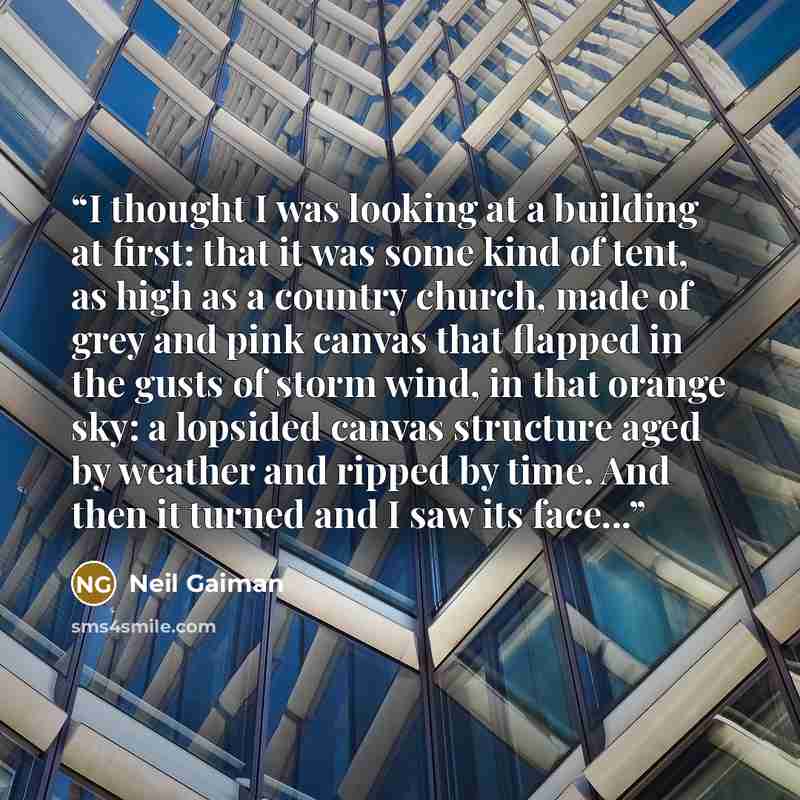 “I thought I was looking at a building at first: that it was some kind of tent, as high as a country church, made of grey and pink canvas that flapped in the gusts of storm wind, in that orange sky: a lopsided canvas structure aged by weather and ripped by time. And then it turned and I saw its…” quote by Neil Gaiman