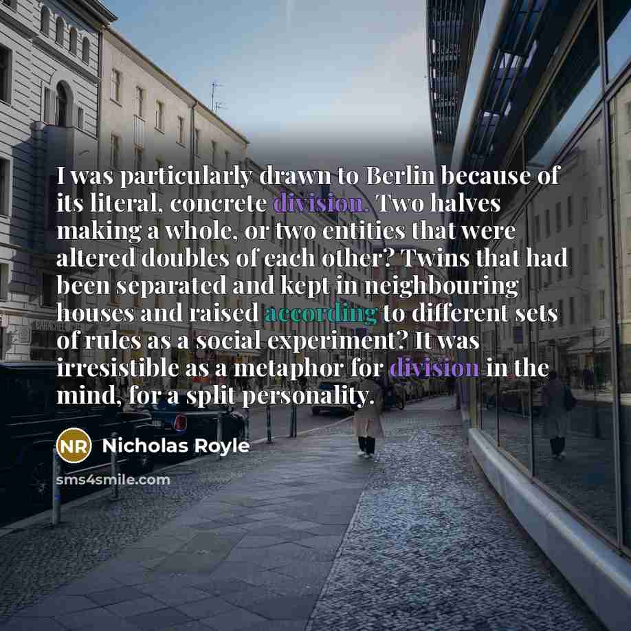 “I was particularly drawn to Berlin because of its literal, concrete division. Two halves making a whole, or two entities that were altered doubles of each other? Twins that had been separated and kept in neighbouring houses and raised according to different sets of rules as a social experiment? It…” quote by Nicholas Royle