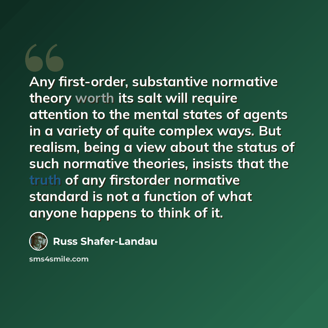“Any first-order, substantive normative theory worth its salt will require attention to the mental states of agents in a variety of quite complex ways. But realism, being a view about the status of such normative theories, insists that the truth of any firstorder normative standard is not a…” quote by Russ Shafer-Landau