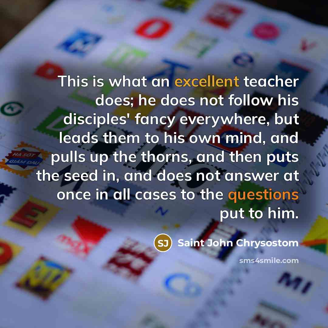 “This is what an excellent teacher does; he does not follow his disciples' fancy everywhere, but leads them to his own mind, and pulls up the thorns, and then puts the seed in, and does not answer at once in all cases to the questions put to him.” quote by Saint John Chrysostom