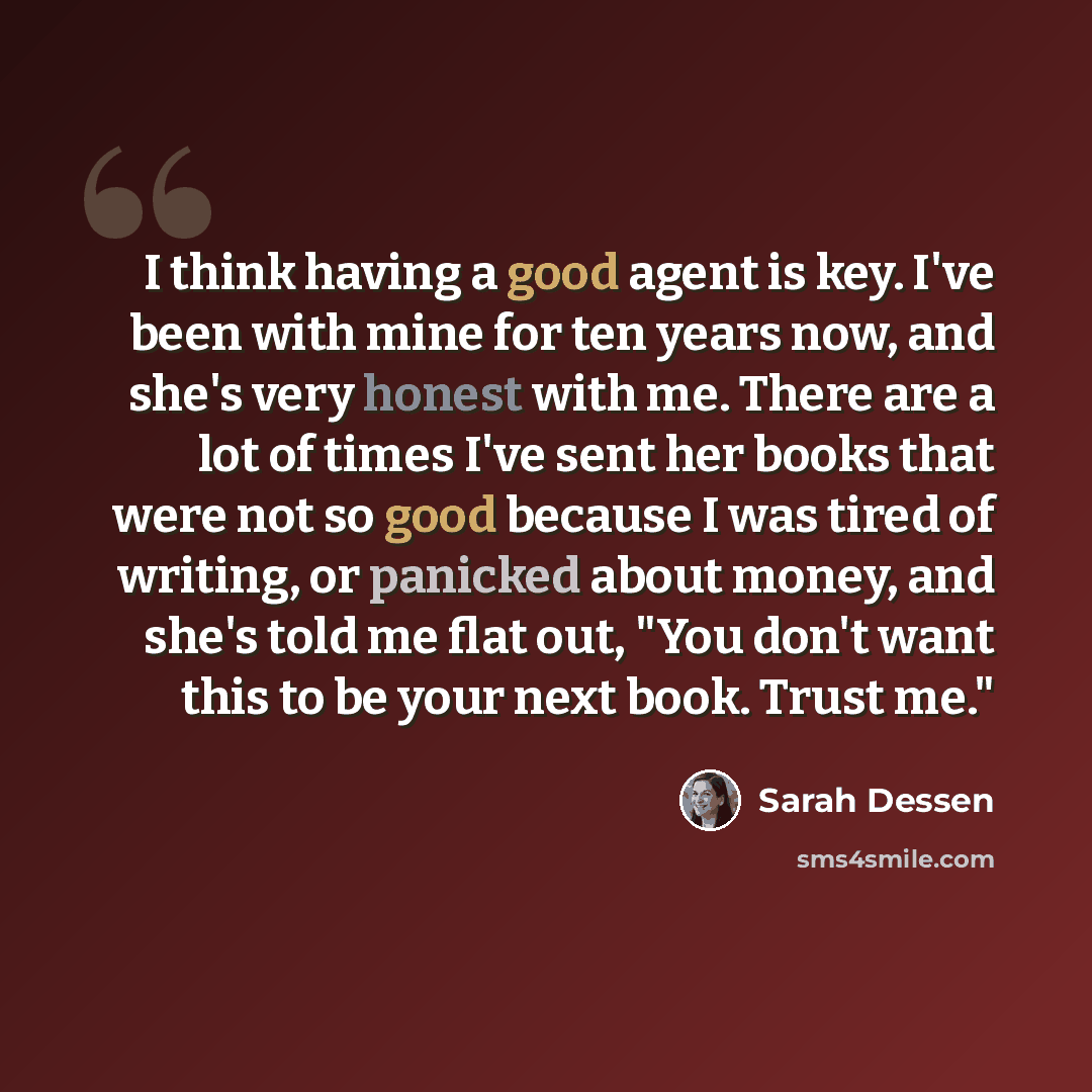 “I think having a good agent is key. I've been with mine for ten years now, and she's very honest with me. There are a lot of times I've sent her books that were not so good because I was tired of writing, or panicked about money, and she's told me flat out, "You don't want this to be your next…” quote by Sarah Dessen