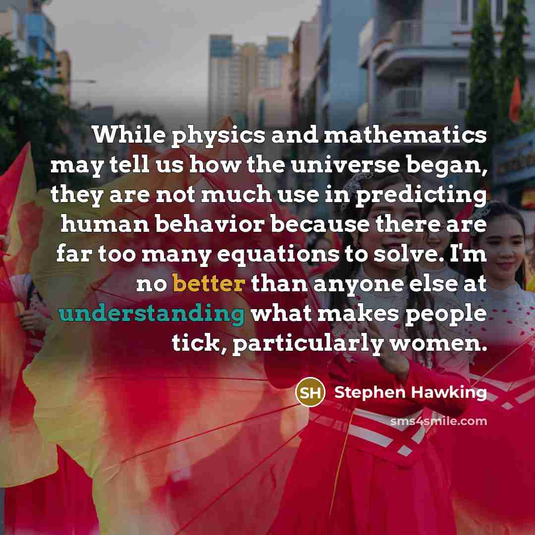 “While physics and mathematics may tell us how the universe began, they are not much use in predicting human behavior because there are far too many equations to solve. I'm no better than anyone else at understanding what makes people tick, particularly women.” quote by Stephen Hawking