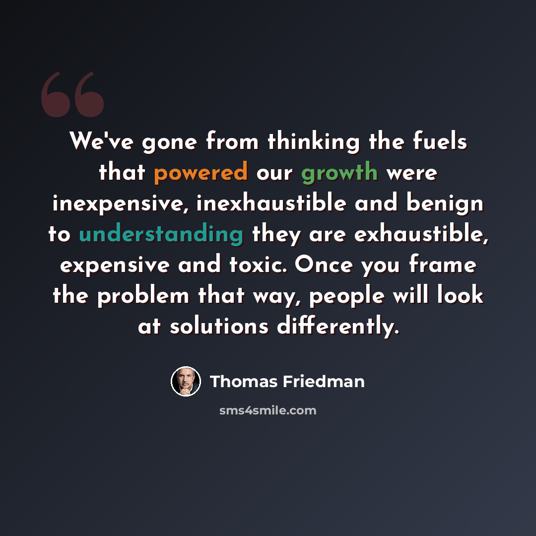 “We've gone from thinking the fuels that powered our growth were inexpensive, inexhaustible and benign to understanding they are exhaustible, expensive and toxic. Once you frame the problem that way, people will look at solutions differently.” quote by Thomas Friedman
