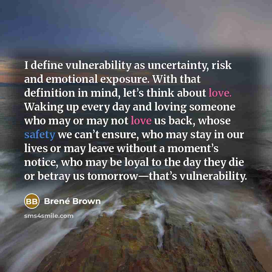 “I define vulnerability as uncertainty, risk and emotional exposure. With that definition in mind, let’s think about love. Waking up every day and loving someone who may or may not love us back, whose safety we can’t ensure, who may stay in our lives or may leave without a moment’s notice, who may…” quote by Brené Brown
