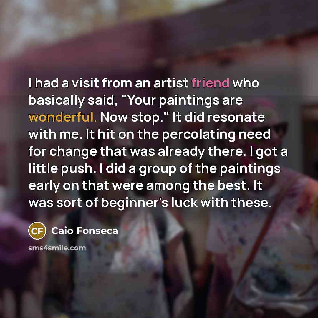 “I had a visit from an artist friend who basically said, "Your paintings are wonderful. Now stop." It did resonate with me. It hit on the percolating need for change that was already there. I got a little push. I did a group of the paintings early on that were among the best. It was sort of…” quote by Caio Fonseca