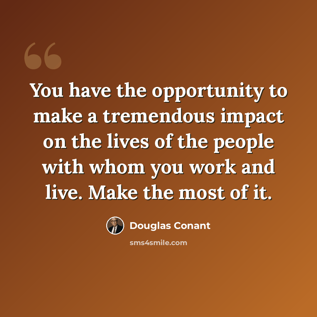 “You have the opportunity to make a tremendous impact on the lives of the people with whom you work and live. Make the most of it.” quote by Douglas Conant