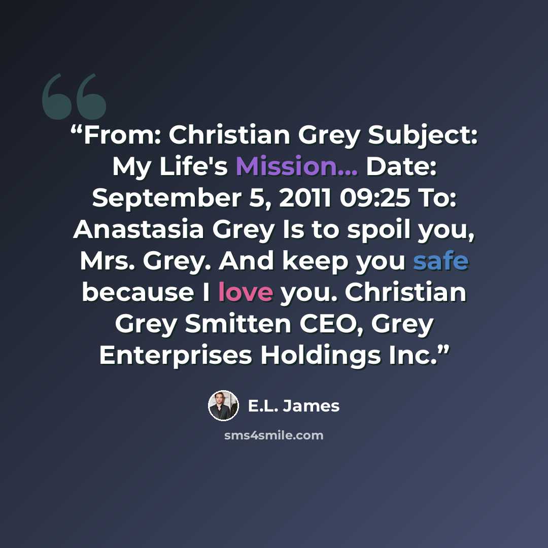 “From: Christian Grey Subject: My Life's Mission... Date: September 5, 2011 09:25 To: Anastasia Grey Is to spoil you, Mrs. Grey. And keep you safe because I love you. Christian Grey Smitten CEO, Grey Enterprises Holdings Inc.” quote by E.L. James
