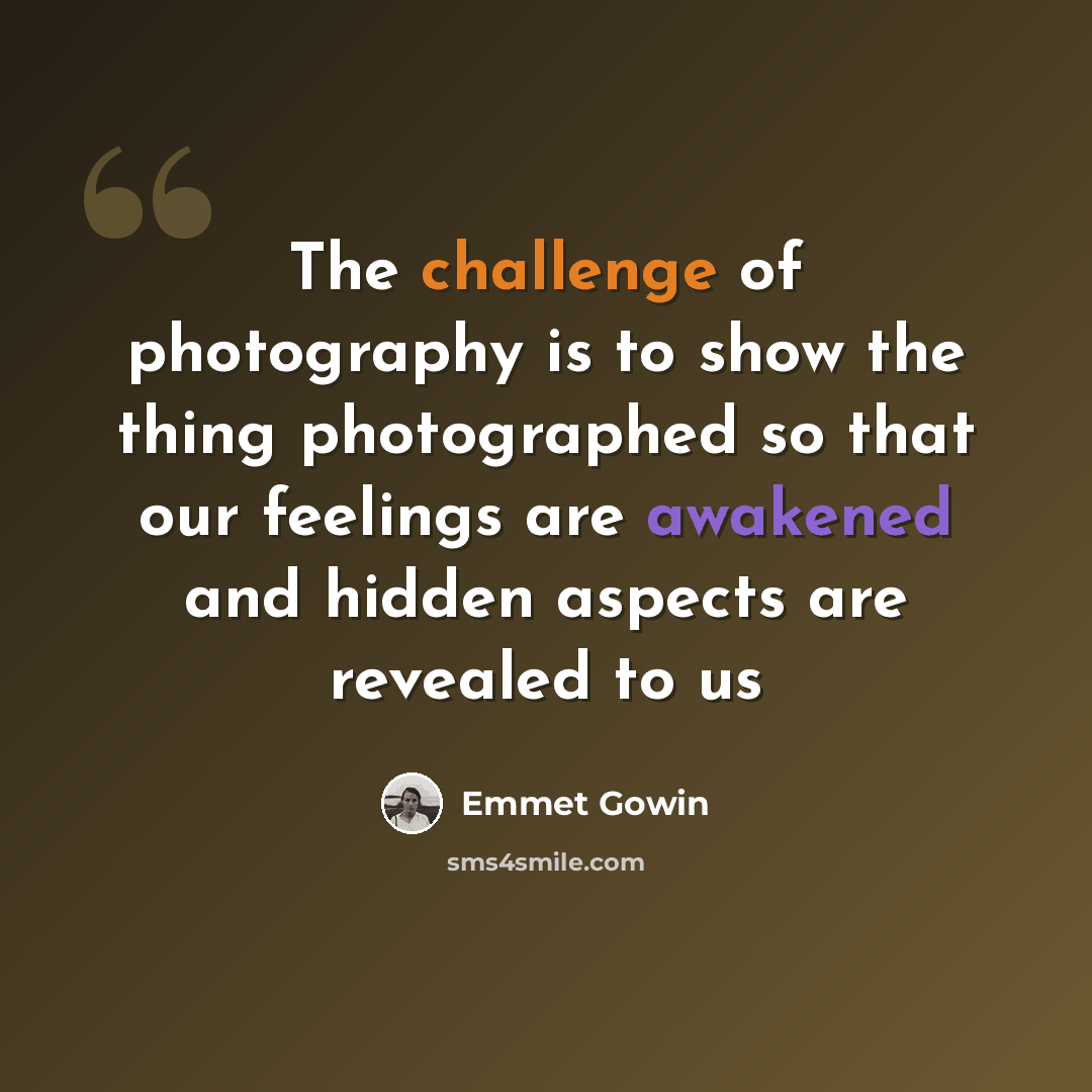 “The challenge of photography is to show the thing photographed so that our feelings are awakened and hidden aspects are revealed to us” quote by Emmet Gowin