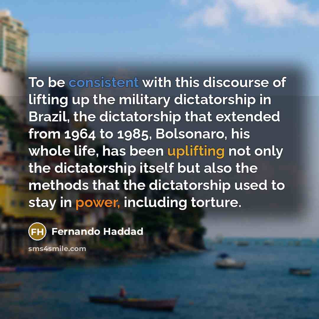 “To be consistent with this discourse of lifting up the military dictatorship in Brazil, the dictatorship that extended from 1964 to 1985, Bolsonaro, his whole life, has been uplifting not only the dictatorship itself but also the methods that the dictatorship used to stay in power, including…” quote by Fernando Haddad