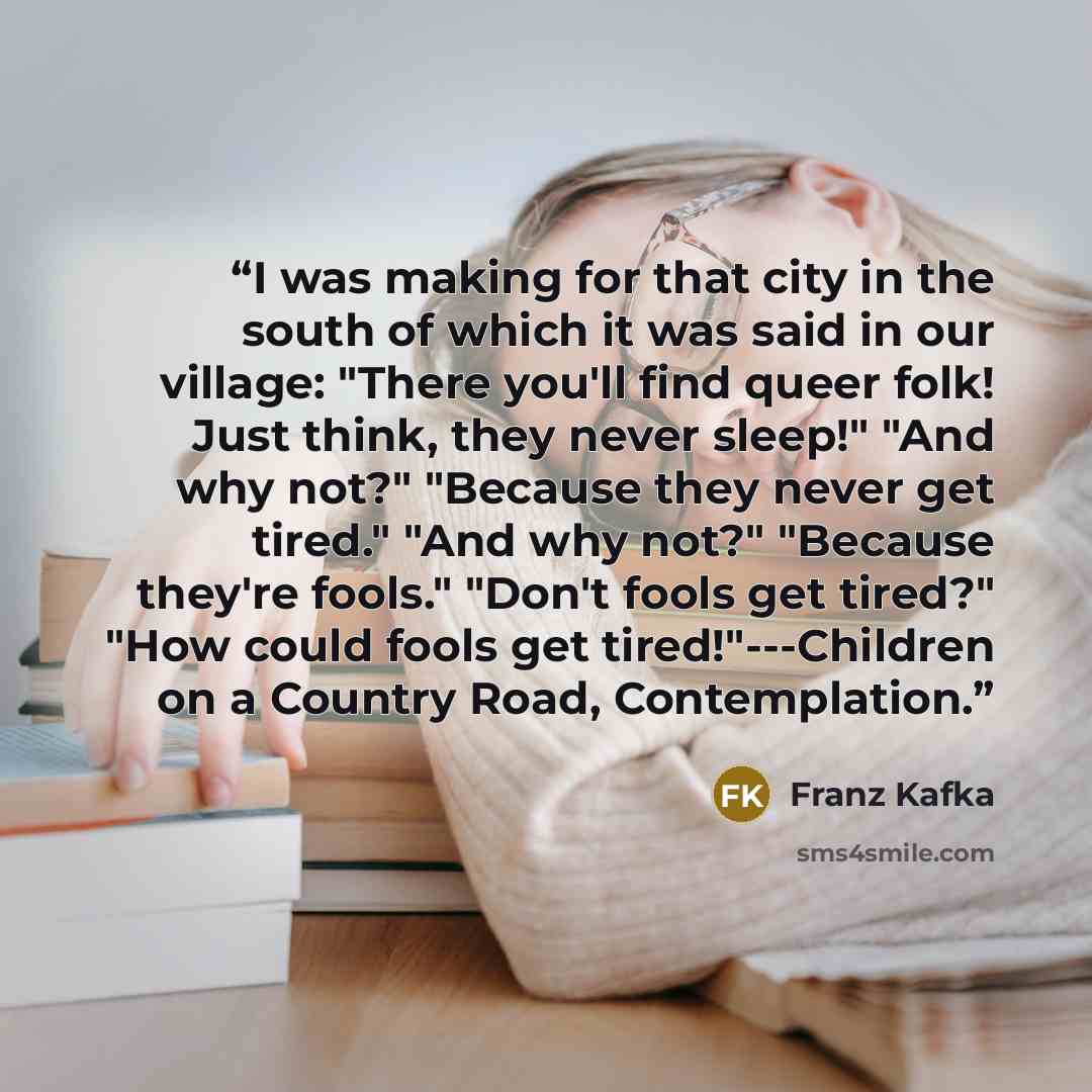 “I was making for that city in the south of which it was said in our village: "There you'll find queer folk! Just think, they never sleep!" "And why not?" "Because they never get tired." "And why not?" "Because they're fools." "Don't fools get tired?" "How could fools get tired!"---Children on a…” quote by Franz Kafka