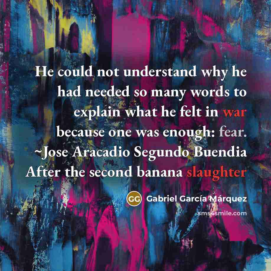 “He could not understand why he had needed so many words to explain what he felt in war because one was enough: fear. ~Jose Aracadio Segundo Buendia After the second banana slaughter” quote by Gabriel Garcia Marquez