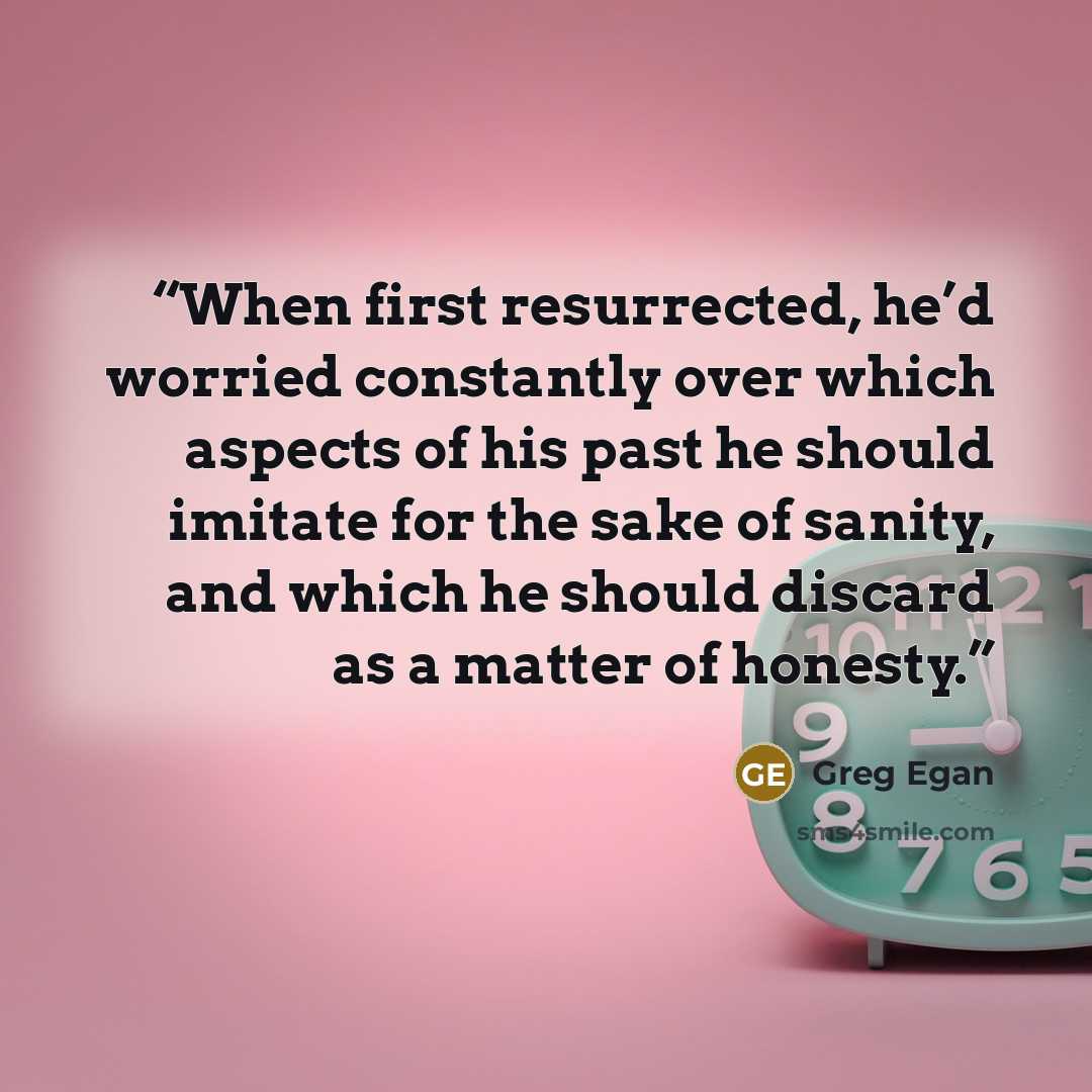 “When first resurrected, he’d worried constantly over which aspects of his past he should imitate for the sake of sanity, and which he should discard as a matter of honesty.” quote by Greg Egan