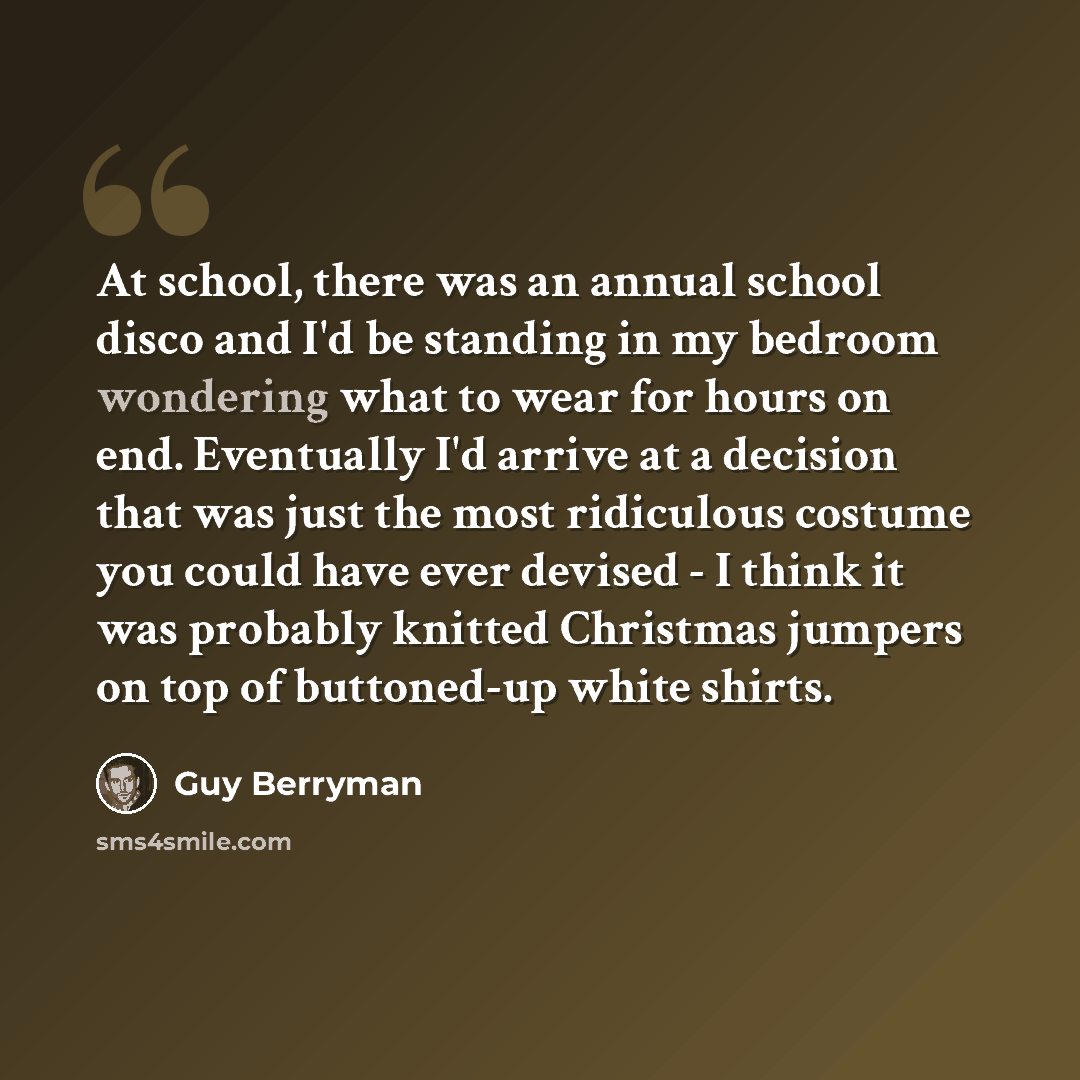 “At school, there was an annual school disco and I'd be standing in my bedroom wondering what to wear for hours on end. Eventually I'd arrive at a decision that was just the most ridiculous costume you could have ever devised - I think it was probably knitted Christmas jumpers on top of buttoned-up…” quote by Guy Berryman