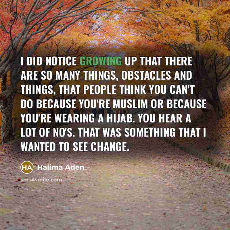 “I did notice growing up that there are so many things, obstacles and things, that people think you can't do because you're Muslim or because you're wearing a hijab. You hear a lot of no's. That was something that I wanted to see change.” quote by Halima Aden