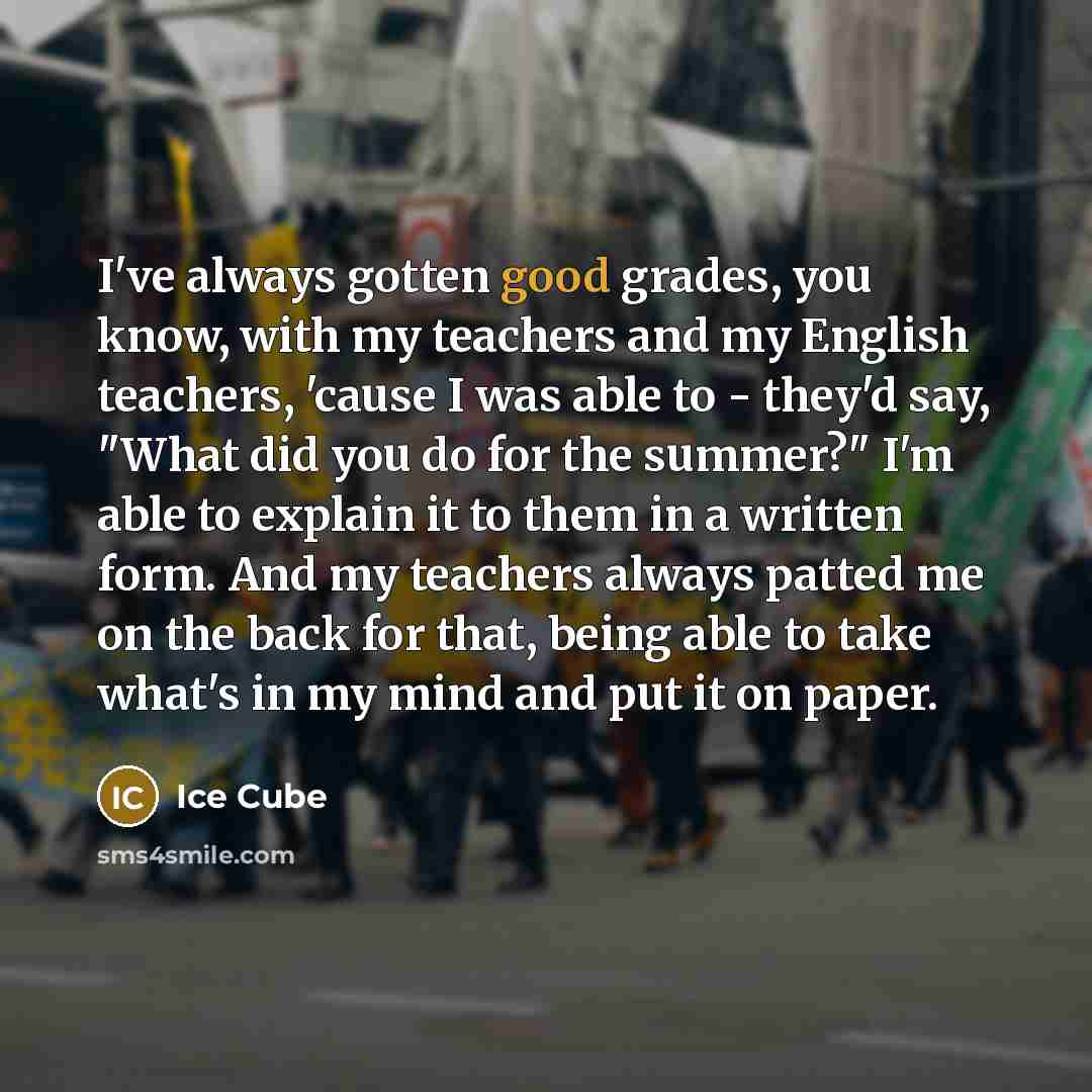 “I've always gotten good grades, you know, with my teachers and my English teachers, 'cause I was able to - they'd say, "What did you do for the summer?" I'm able to explain it to them in a written form. And my teachers always patted me on the back for that, being able to take what's in my mind and…” quote by Ice Cube
