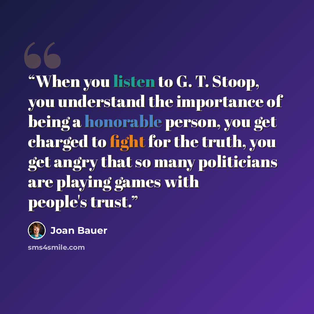 “When you listen to G. T. Stoop, you understand the importance of being a honorable person, you get charged to fight for the truth, you get angry that so many politicians are playing games with people's trust.” quote by Joan Bauer