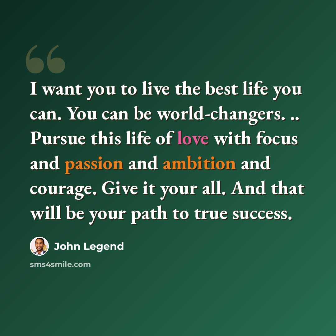 “I want you to live the best life you can. You can be world-changers. .. Pursue this life of love with focus and passion and ambition and courage. Give it your all. And that will be your path to true success.” quote by John Legend