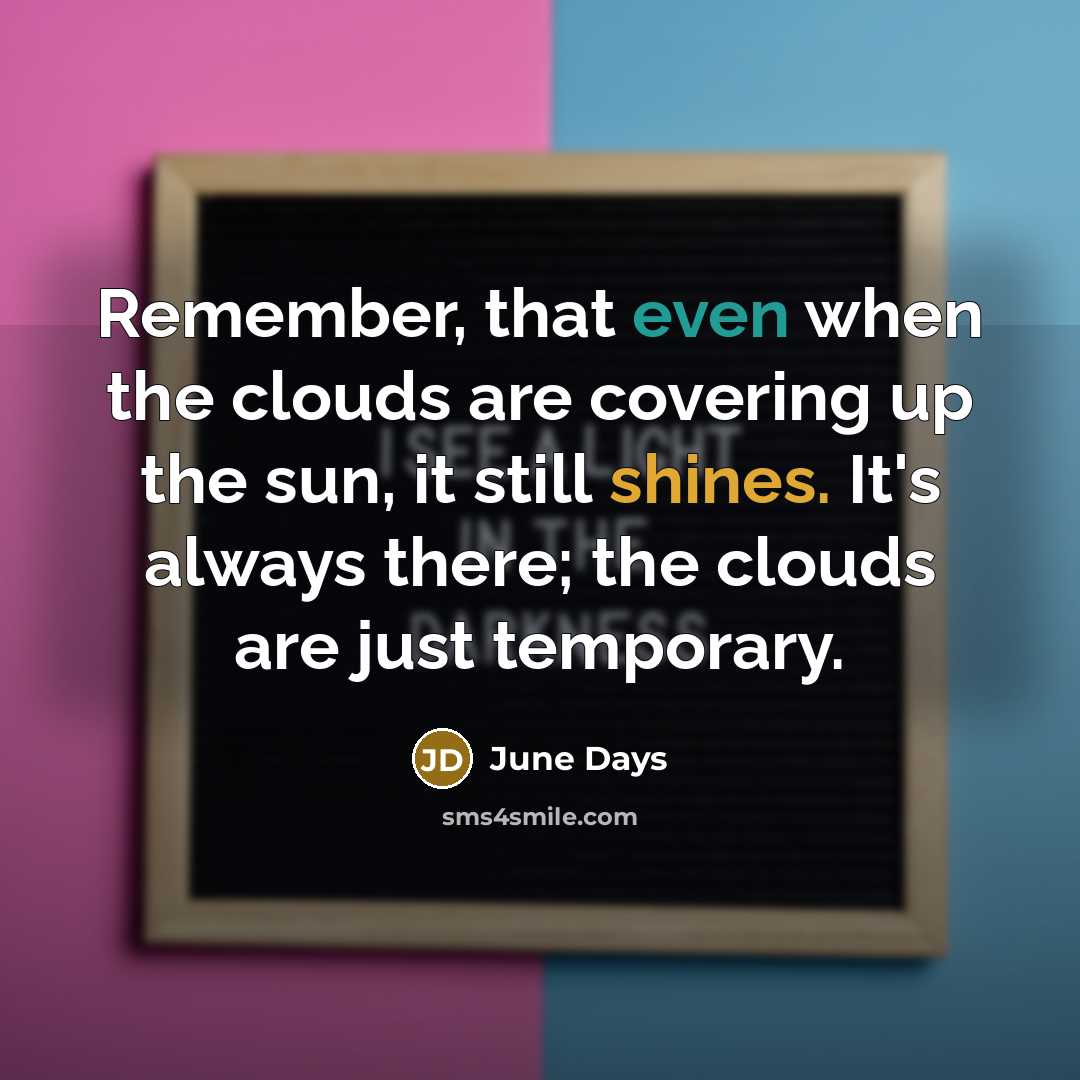 “Remember, that even when the clouds are covering up the sun, it still shines. It's always there; the clouds are just temporary.” quote by June Days