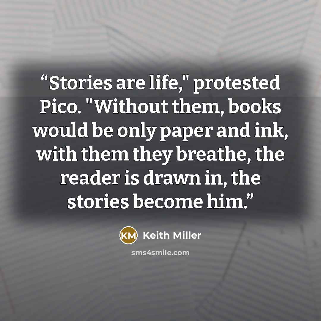 “Stories are life," protested Pico. "Without them, books would be only paper and ink, with them they breathe, the reader is drawn in, the stories become him.” quote by Keith Miller