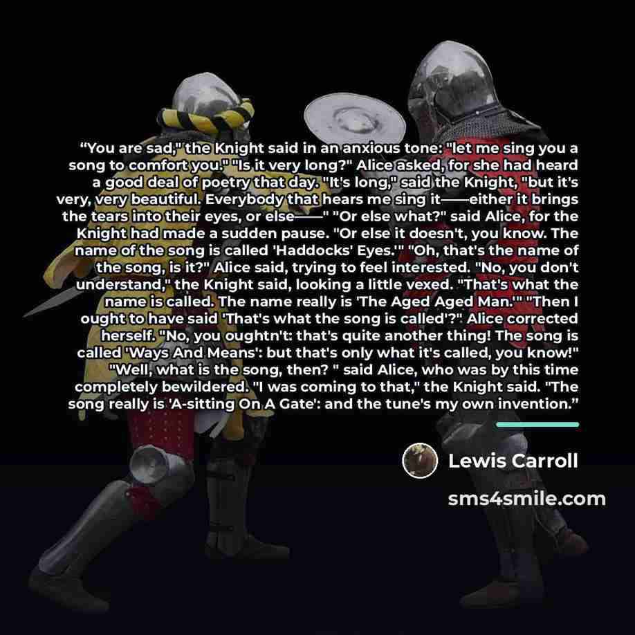 “You are sad," the Knight said in an anxious tone: "let me sing you a song to comfort you." "Is it very long?" Alice asked, for she had heard a good deal of poetry that day. "It's long," said the Knight, "but it's very, very beautiful. Everybody that hears me sing it——either it brings the tears…” quote by Lewis Carroll